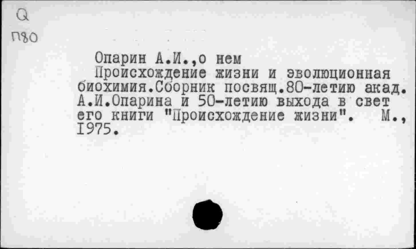 ﻿а
п%о
Опарин А.И.,о нем
Происхождение жизни и эволюционная биохимия.Сборник посвящ.80-летию акад. А.И.Опарина и 50-летию выхода в свет его книги "Происхождение жизни". М.,